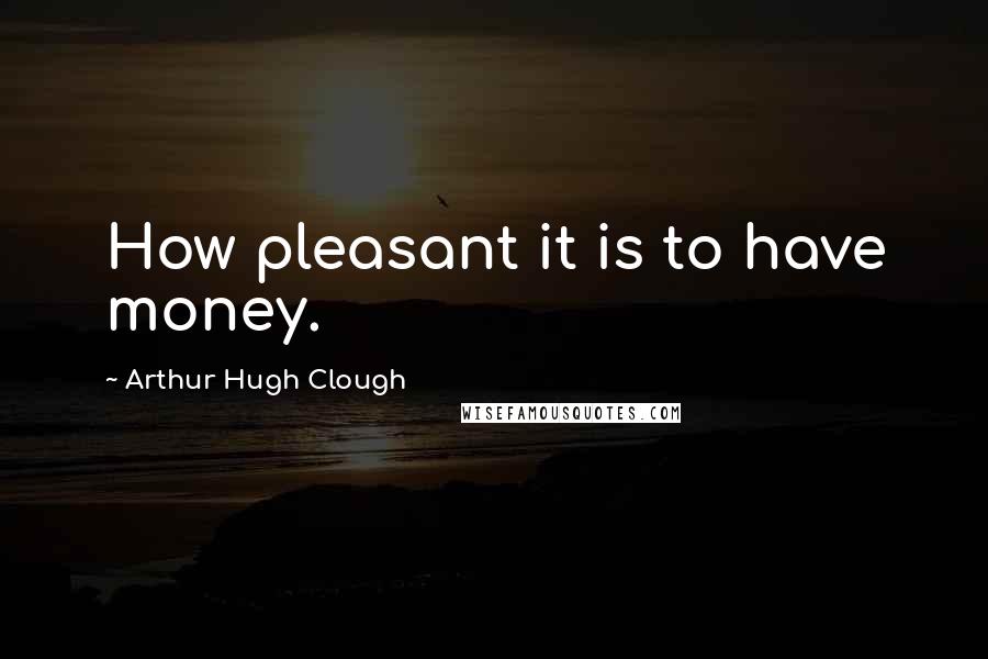 Arthur Hugh Clough Quotes: How pleasant it is to have money.