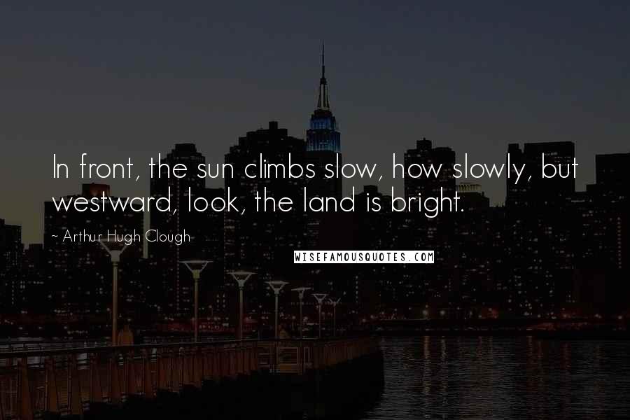 Arthur Hugh Clough Quotes: In front, the sun climbs slow, how slowly, but westward, look, the land is bright.