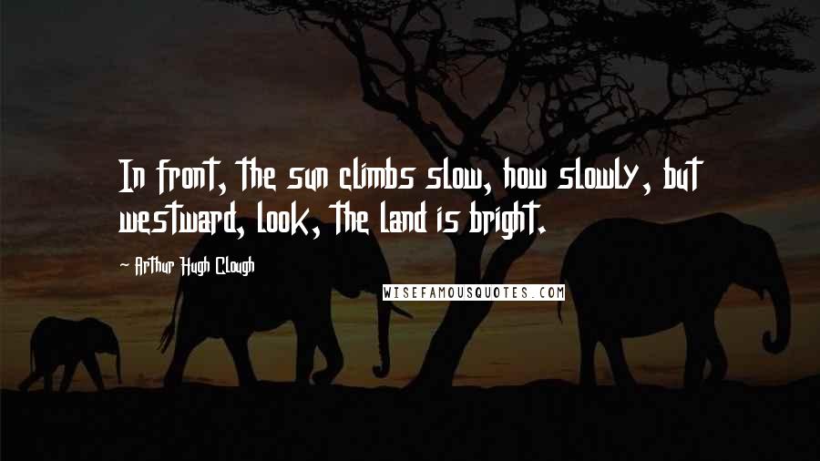 Arthur Hugh Clough Quotes: In front, the sun climbs slow, how slowly, but westward, look, the land is bright.