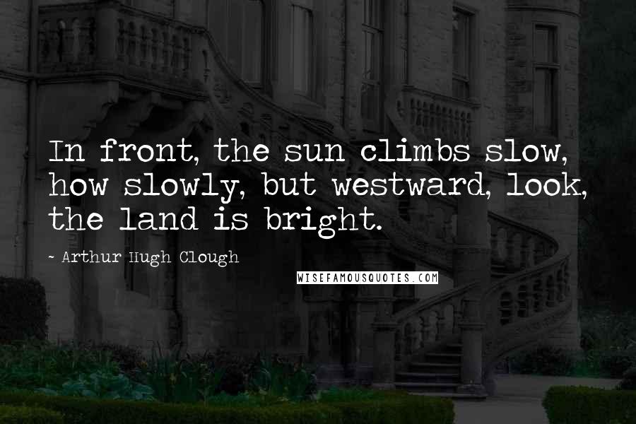 Arthur Hugh Clough Quotes: In front, the sun climbs slow, how slowly, but westward, look, the land is bright.