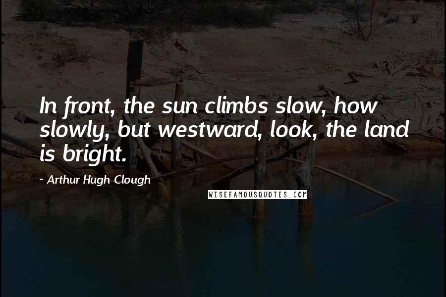 Arthur Hugh Clough Quotes: In front, the sun climbs slow, how slowly, but westward, look, the land is bright.