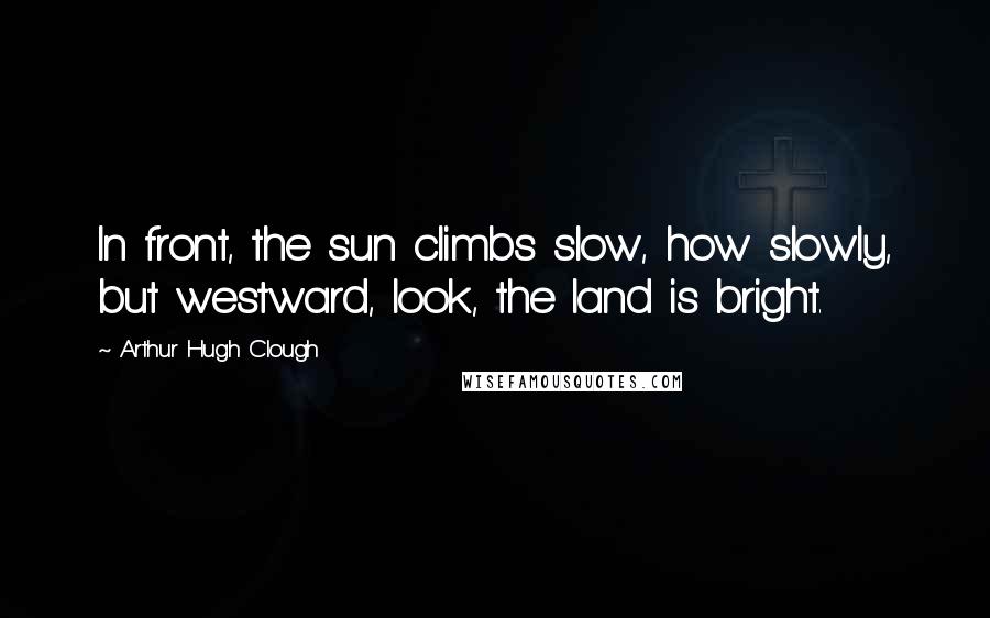 Arthur Hugh Clough Quotes: In front, the sun climbs slow, how slowly, but westward, look, the land is bright.