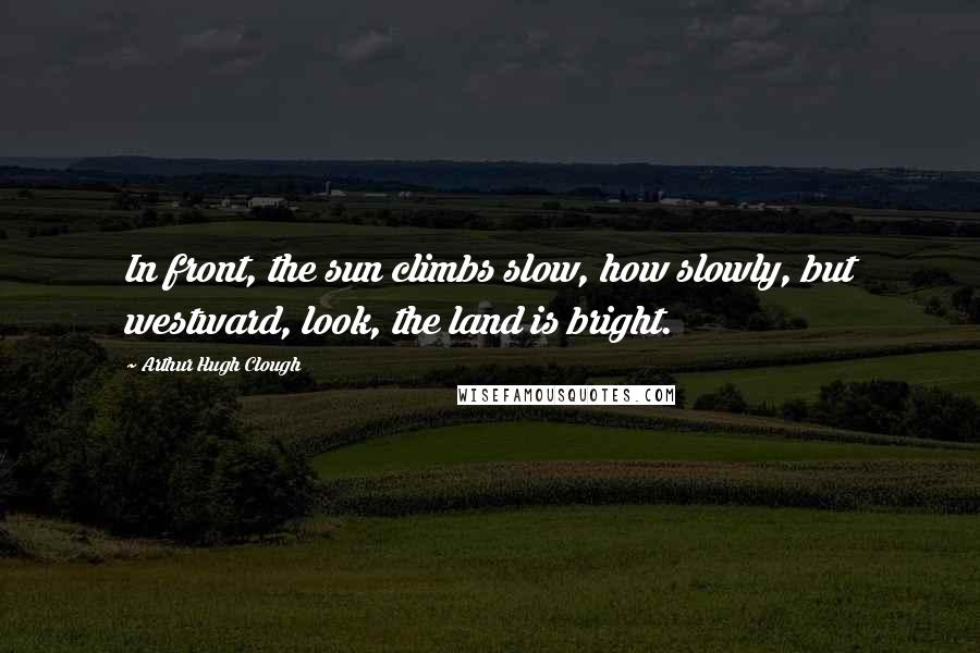 Arthur Hugh Clough Quotes: In front, the sun climbs slow, how slowly, but westward, look, the land is bright.