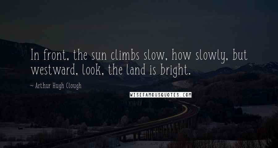 Arthur Hugh Clough Quotes: In front, the sun climbs slow, how slowly, but westward, look, the land is bright.