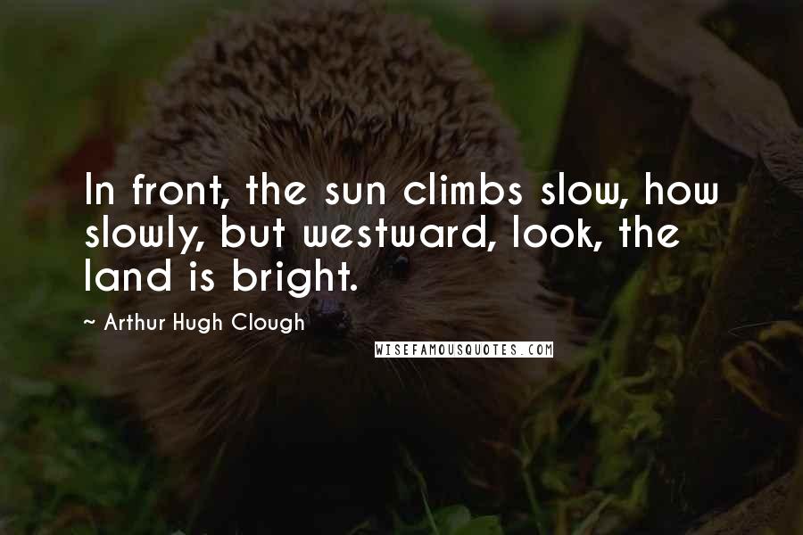 Arthur Hugh Clough Quotes: In front, the sun climbs slow, how slowly, but westward, look, the land is bright.