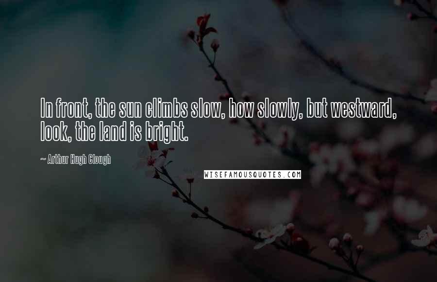 Arthur Hugh Clough Quotes: In front, the sun climbs slow, how slowly, but westward, look, the land is bright.