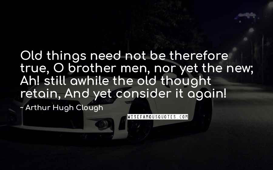 Arthur Hugh Clough Quotes: Old things need not be therefore true, O brother men, nor yet the new; Ah! still awhile the old thought retain, And yet consider it again!