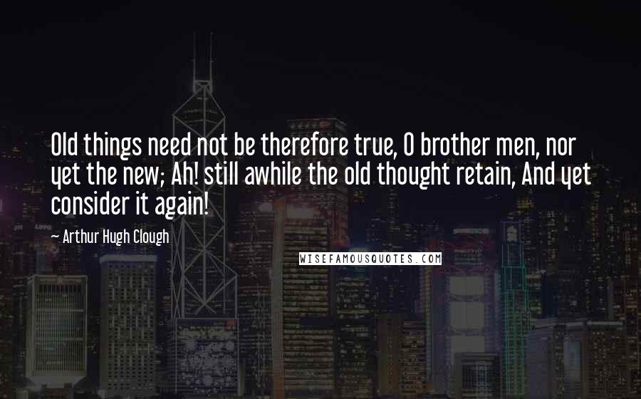 Arthur Hugh Clough Quotes: Old things need not be therefore true, O brother men, nor yet the new; Ah! still awhile the old thought retain, And yet consider it again!