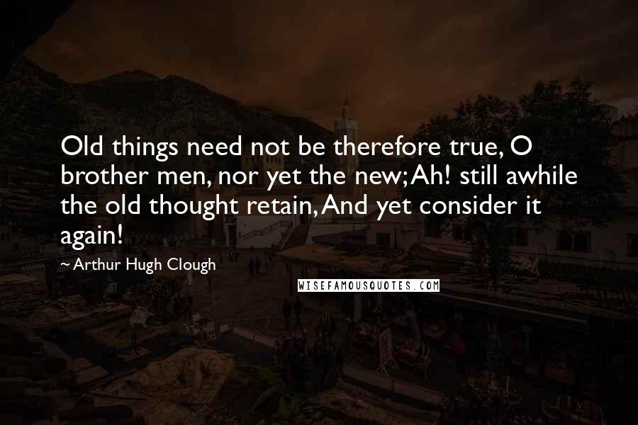 Arthur Hugh Clough Quotes: Old things need not be therefore true, O brother men, nor yet the new; Ah! still awhile the old thought retain, And yet consider it again!