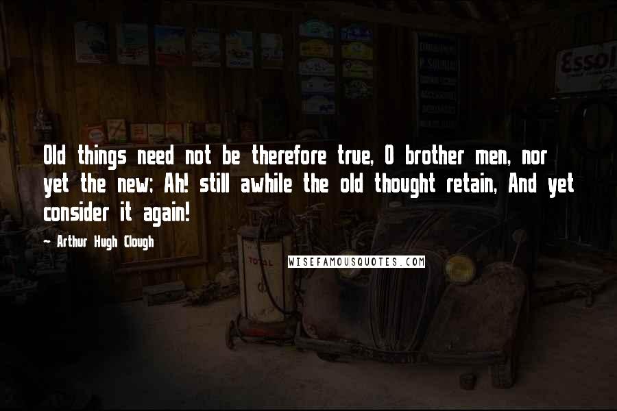 Arthur Hugh Clough Quotes: Old things need not be therefore true, O brother men, nor yet the new; Ah! still awhile the old thought retain, And yet consider it again!