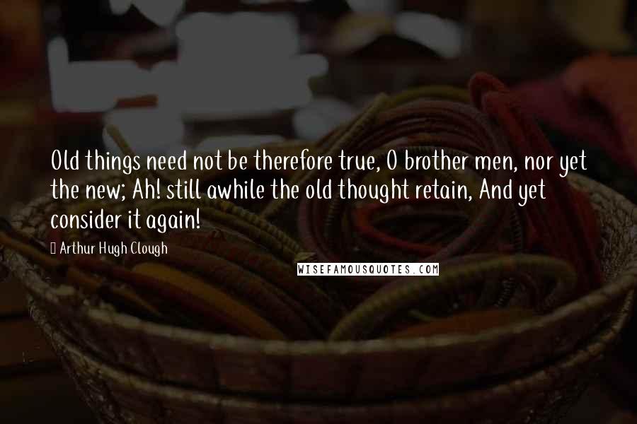 Arthur Hugh Clough Quotes: Old things need not be therefore true, O brother men, nor yet the new; Ah! still awhile the old thought retain, And yet consider it again!