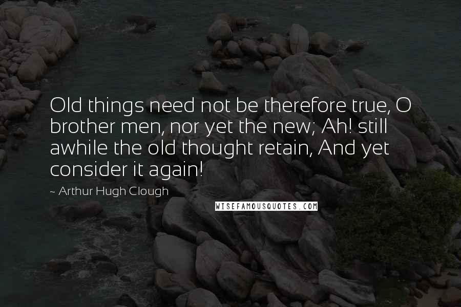 Arthur Hugh Clough Quotes: Old things need not be therefore true, O brother men, nor yet the new; Ah! still awhile the old thought retain, And yet consider it again!