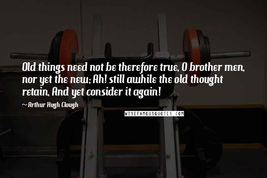 Arthur Hugh Clough Quotes: Old things need not be therefore true, O brother men, nor yet the new; Ah! still awhile the old thought retain, And yet consider it again!