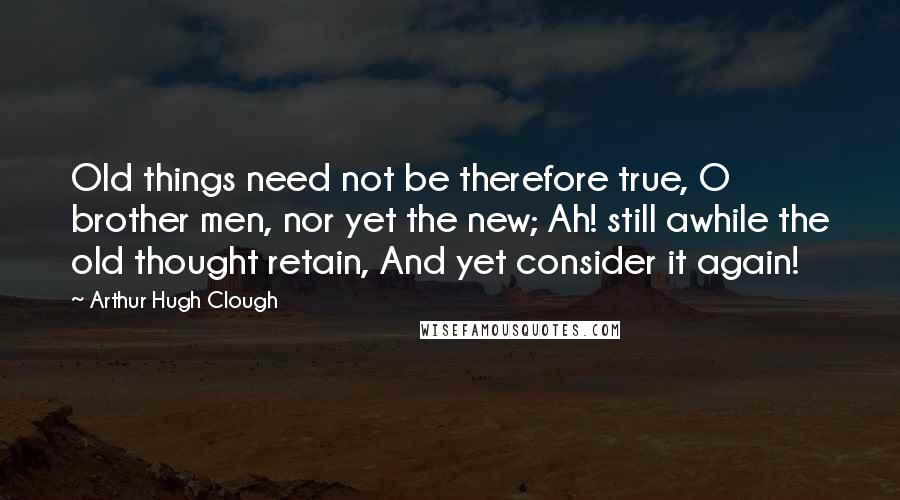 Arthur Hugh Clough Quotes: Old things need not be therefore true, O brother men, nor yet the new; Ah! still awhile the old thought retain, And yet consider it again!