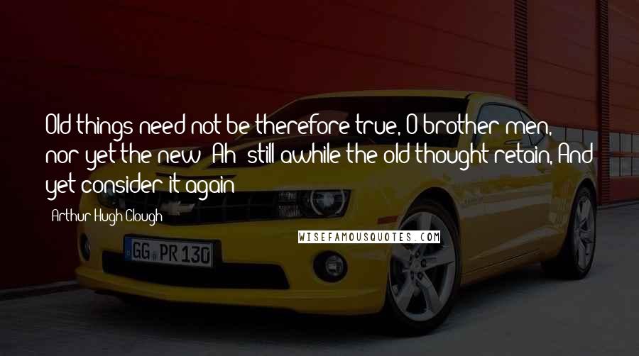 Arthur Hugh Clough Quotes: Old things need not be therefore true, O brother men, nor yet the new; Ah! still awhile the old thought retain, And yet consider it again!