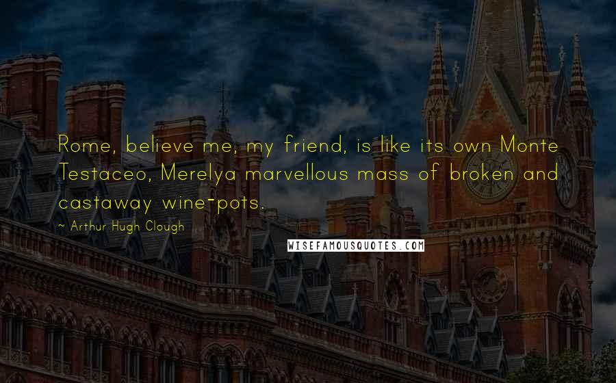 Arthur Hugh Clough Quotes: Rome, believe me, my friend, is like its own Monte Testaceo, Merelya marvellous mass of broken and castaway wine-pots.