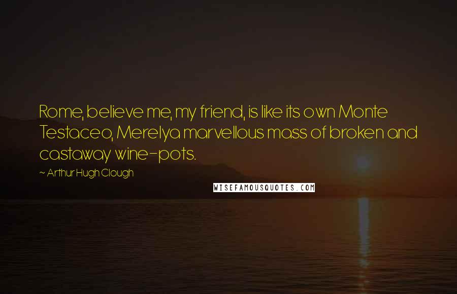 Arthur Hugh Clough Quotes: Rome, believe me, my friend, is like its own Monte Testaceo, Merelya marvellous mass of broken and castaway wine-pots.