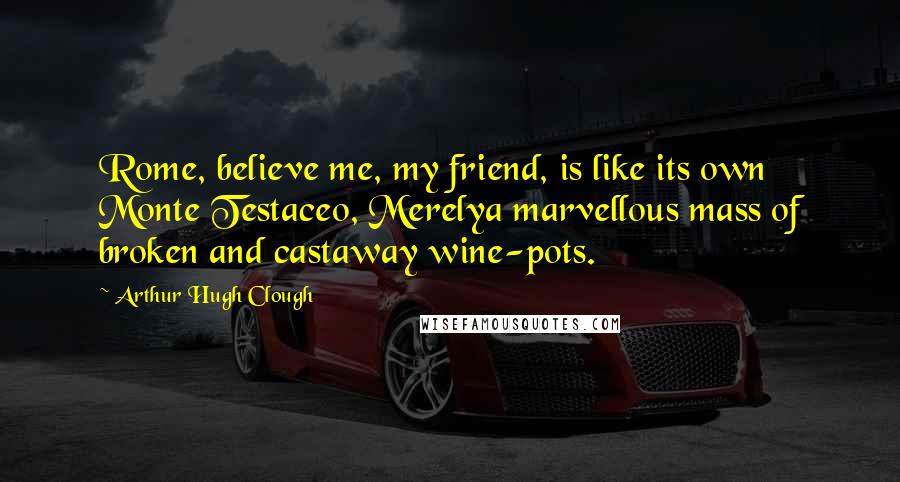 Arthur Hugh Clough Quotes: Rome, believe me, my friend, is like its own Monte Testaceo, Merelya marvellous mass of broken and castaway wine-pots.