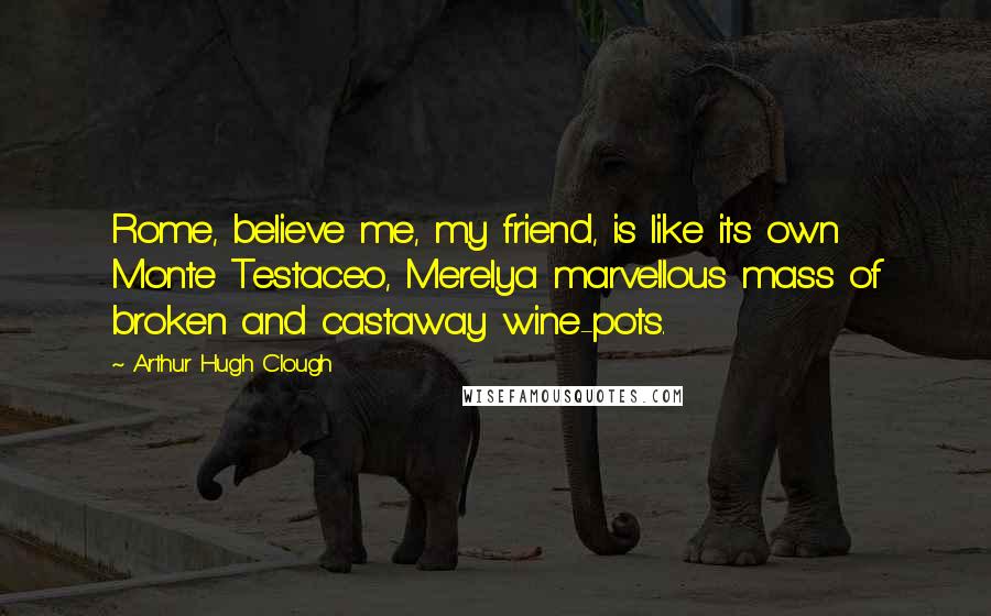 Arthur Hugh Clough Quotes: Rome, believe me, my friend, is like its own Monte Testaceo, Merelya marvellous mass of broken and castaway wine-pots.