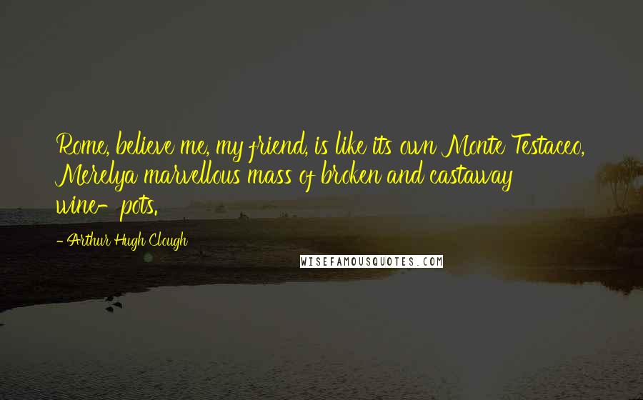 Arthur Hugh Clough Quotes: Rome, believe me, my friend, is like its own Monte Testaceo, Merelya marvellous mass of broken and castaway wine-pots.
