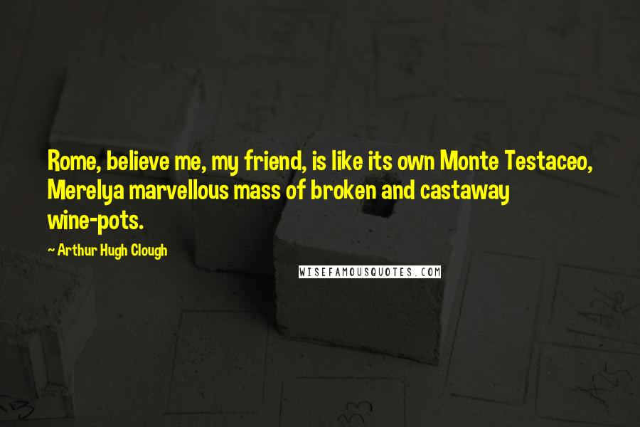 Arthur Hugh Clough Quotes: Rome, believe me, my friend, is like its own Monte Testaceo, Merelya marvellous mass of broken and castaway wine-pots.