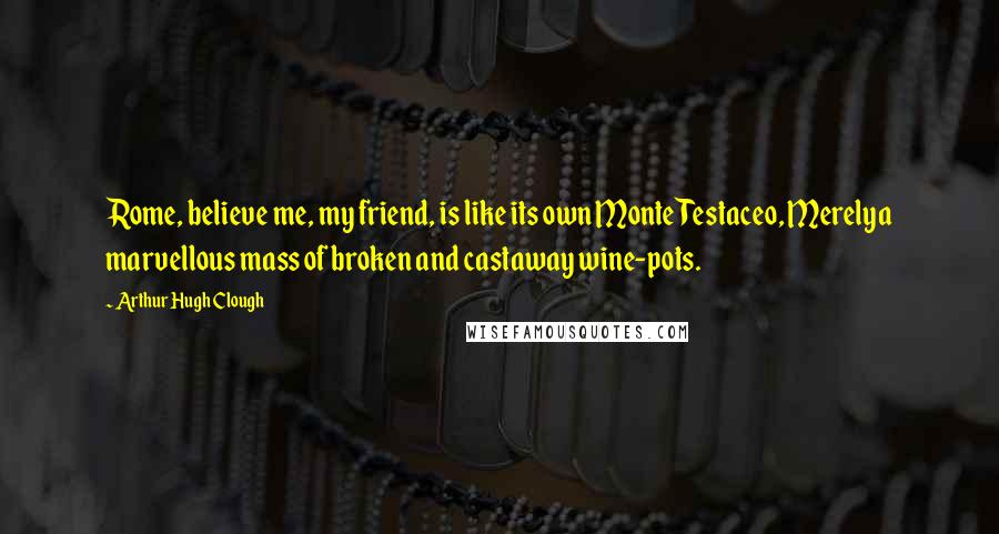 Arthur Hugh Clough Quotes: Rome, believe me, my friend, is like its own Monte Testaceo, Merelya marvellous mass of broken and castaway wine-pots.