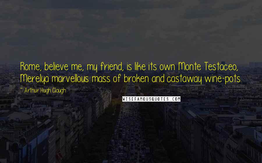 Arthur Hugh Clough Quotes: Rome, believe me, my friend, is like its own Monte Testaceo, Merelya marvellous mass of broken and castaway wine-pots.
