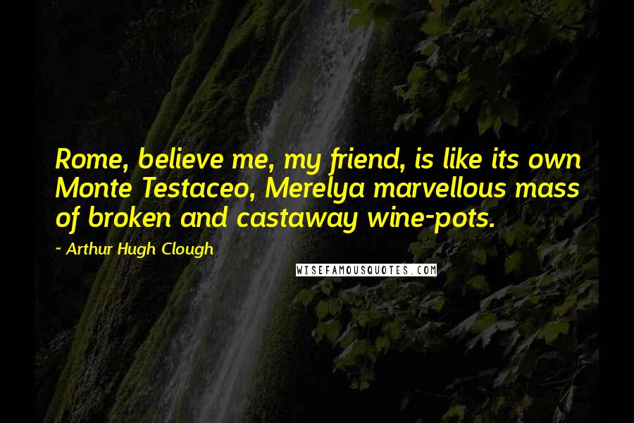 Arthur Hugh Clough Quotes: Rome, believe me, my friend, is like its own Monte Testaceo, Merelya marvellous mass of broken and castaway wine-pots.