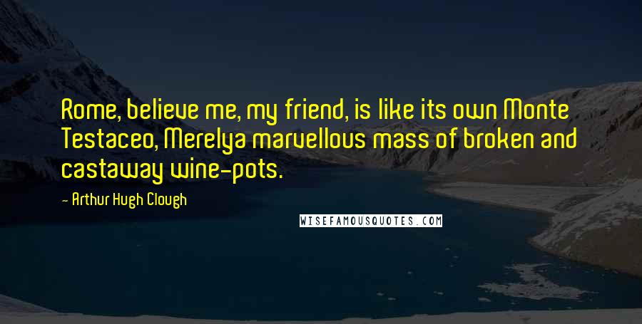 Arthur Hugh Clough Quotes: Rome, believe me, my friend, is like its own Monte Testaceo, Merelya marvellous mass of broken and castaway wine-pots.