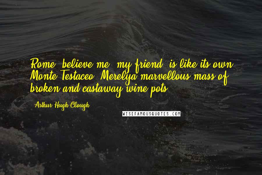 Arthur Hugh Clough Quotes: Rome, believe me, my friend, is like its own Monte Testaceo, Merelya marvellous mass of broken and castaway wine-pots.