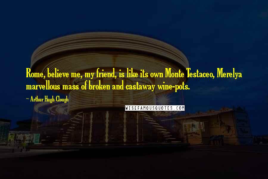 Arthur Hugh Clough Quotes: Rome, believe me, my friend, is like its own Monte Testaceo, Merelya marvellous mass of broken and castaway wine-pots.