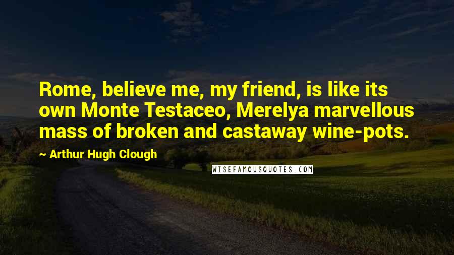 Arthur Hugh Clough Quotes: Rome, believe me, my friend, is like its own Monte Testaceo, Merelya marvellous mass of broken and castaway wine-pots.