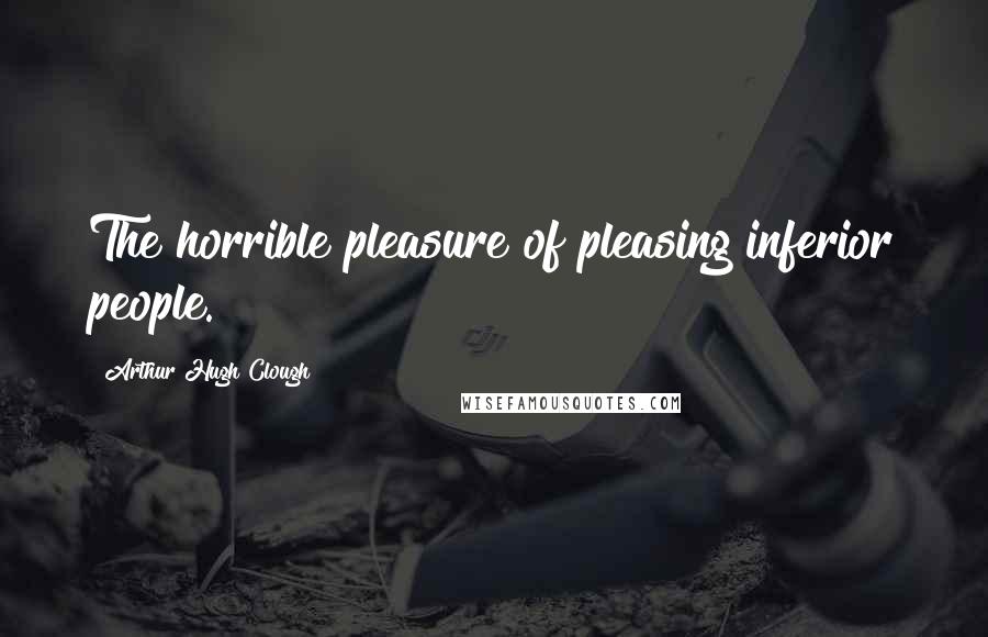 Arthur Hugh Clough Quotes: The horrible pleasure of pleasing inferior people.