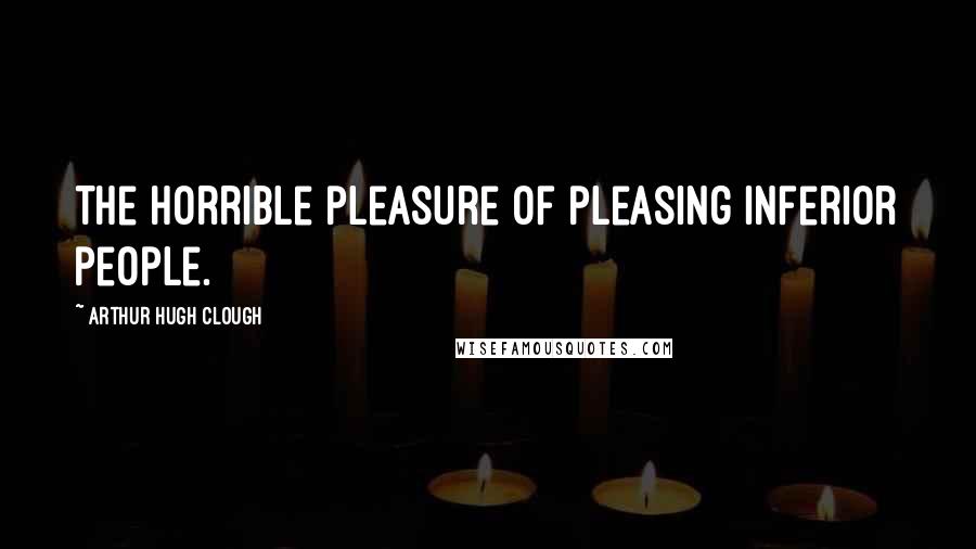 Arthur Hugh Clough Quotes: The horrible pleasure of pleasing inferior people.