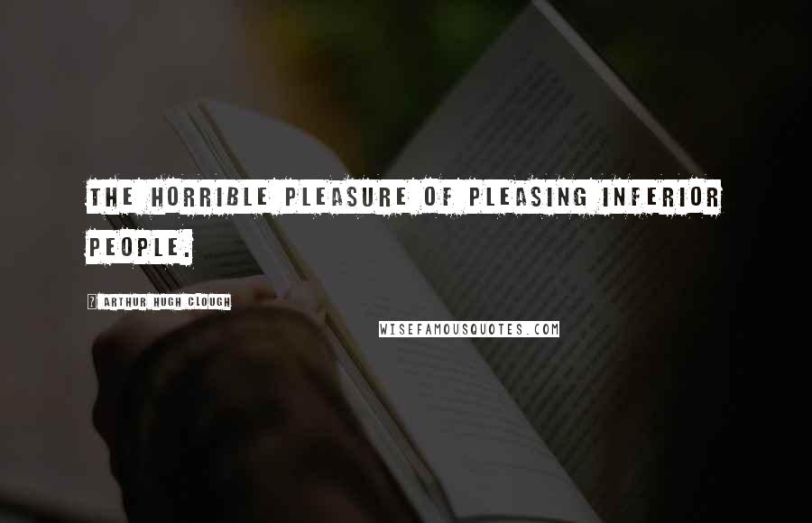 Arthur Hugh Clough Quotes: The horrible pleasure of pleasing inferior people.