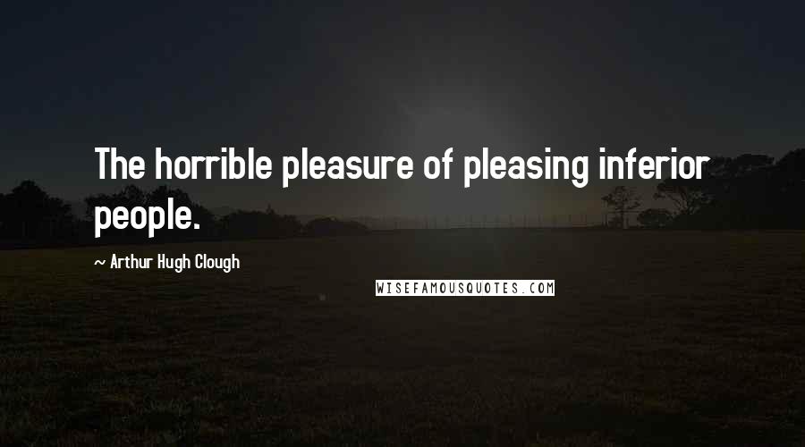 Arthur Hugh Clough Quotes: The horrible pleasure of pleasing inferior people.