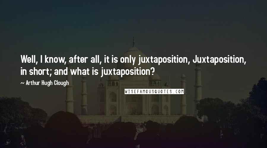 Arthur Hugh Clough Quotes: Well, I know, after all, it is only juxtaposition, Juxtaposition, in short; and what is juxtaposition?