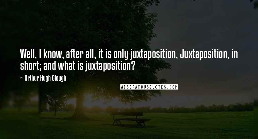 Arthur Hugh Clough Quotes: Well, I know, after all, it is only juxtaposition, Juxtaposition, in short; and what is juxtaposition?