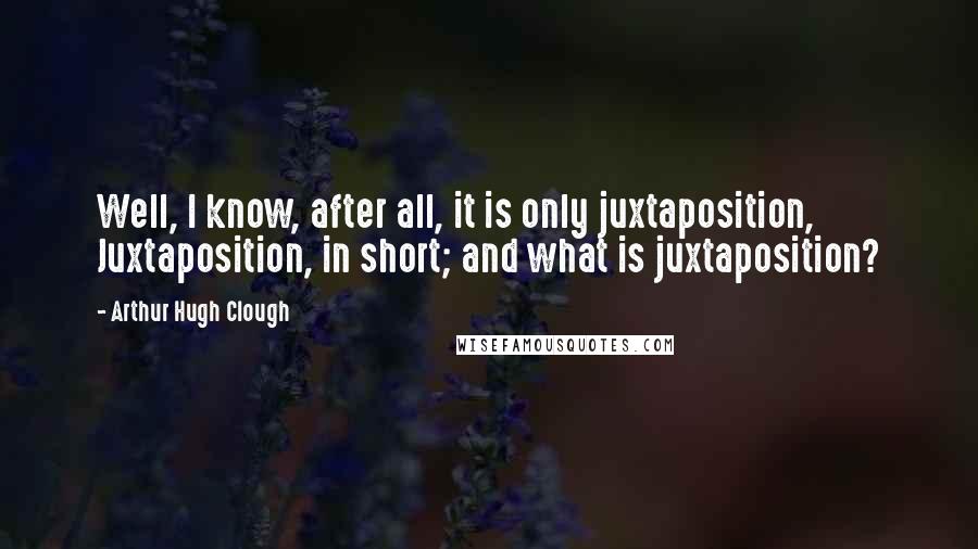 Arthur Hugh Clough Quotes: Well, I know, after all, it is only juxtaposition, Juxtaposition, in short; and what is juxtaposition?