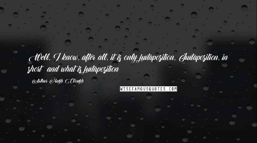 Arthur Hugh Clough Quotes: Well, I know, after all, it is only juxtaposition, Juxtaposition, in short; and what is juxtaposition?