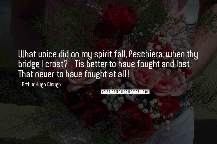 Arthur Hugh Clough Quotes: What voice did on my spirit fall, Peschiera, when thy bridge I crost? 'Tis better to have fought and lost That never to have fought at all!