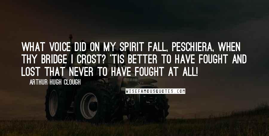 Arthur Hugh Clough Quotes: What voice did on my spirit fall, Peschiera, when thy bridge I crost? 'Tis better to have fought and lost That never to have fought at all!