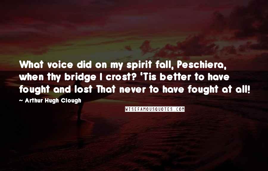Arthur Hugh Clough Quotes: What voice did on my spirit fall, Peschiera, when thy bridge I crost? 'Tis better to have fought and lost That never to have fought at all!