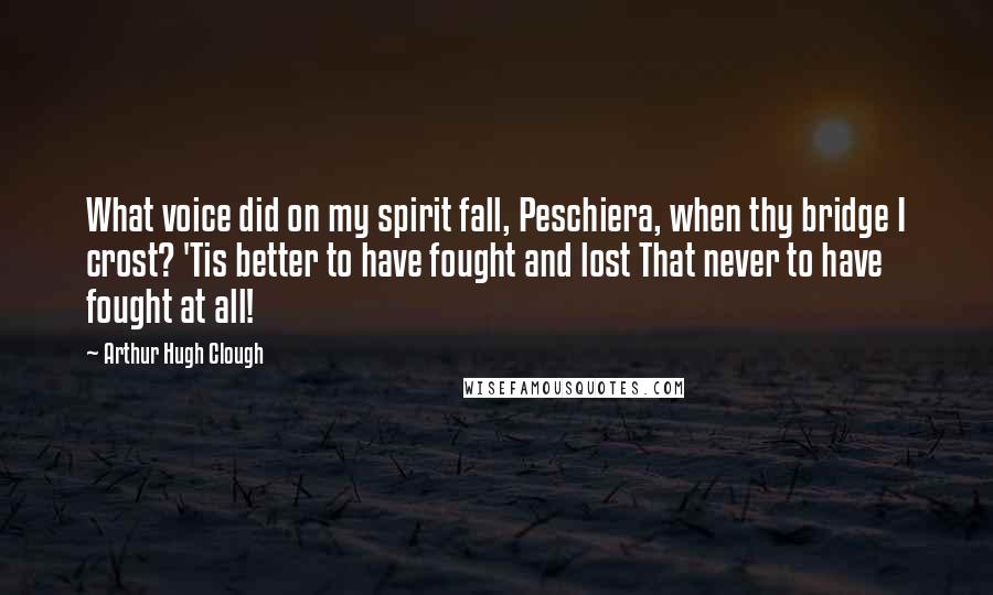 Arthur Hugh Clough Quotes: What voice did on my spirit fall, Peschiera, when thy bridge I crost? 'Tis better to have fought and lost That never to have fought at all!
