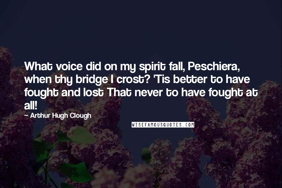 Arthur Hugh Clough Quotes: What voice did on my spirit fall, Peschiera, when thy bridge I crost? 'Tis better to have fought and lost That never to have fought at all!