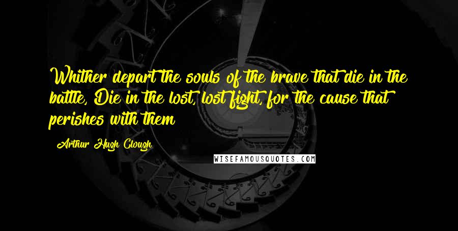 Arthur Hugh Clough Quotes: Whither depart the souls of the brave that die in the battle, Die in the lost, lost fight, for the cause that perishes with them?