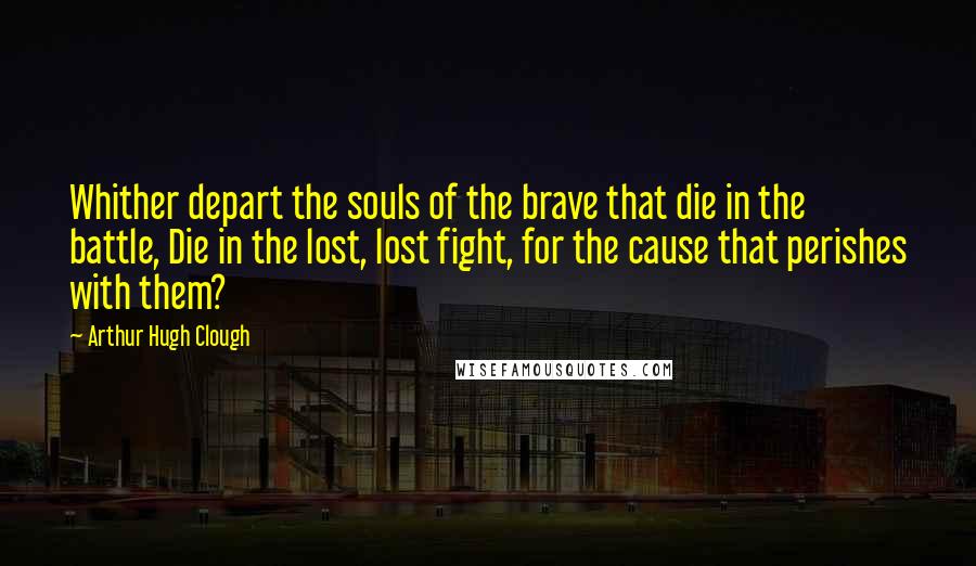 Arthur Hugh Clough Quotes: Whither depart the souls of the brave that die in the battle, Die in the lost, lost fight, for the cause that perishes with them?