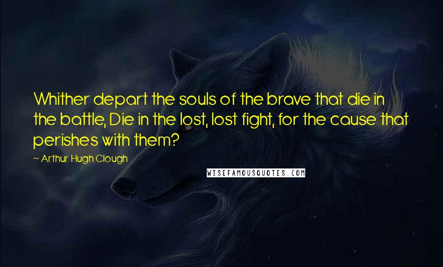 Arthur Hugh Clough Quotes: Whither depart the souls of the brave that die in the battle, Die in the lost, lost fight, for the cause that perishes with them?