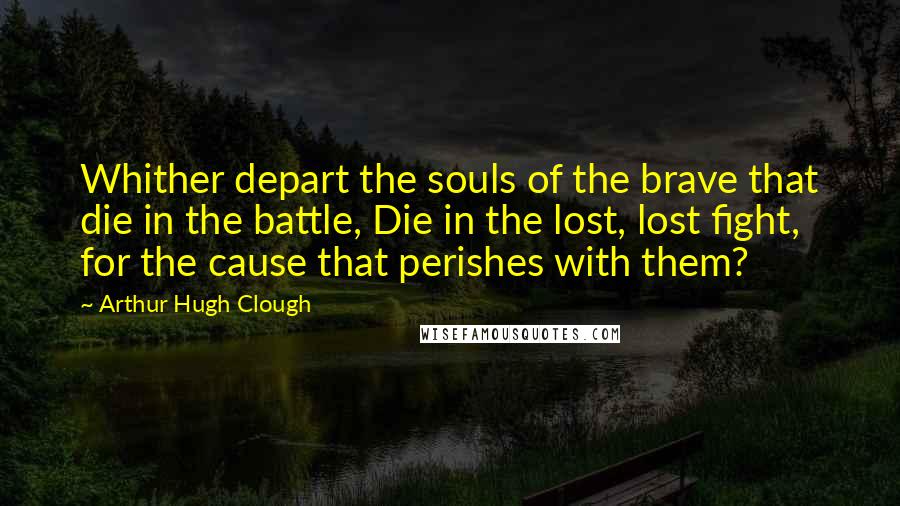 Arthur Hugh Clough Quotes: Whither depart the souls of the brave that die in the battle, Die in the lost, lost fight, for the cause that perishes with them?