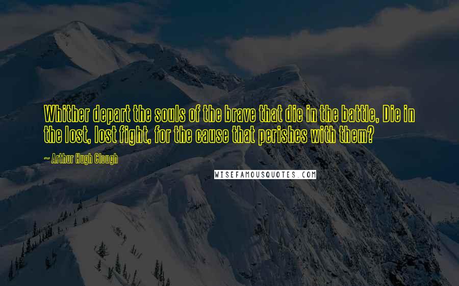 Arthur Hugh Clough Quotes: Whither depart the souls of the brave that die in the battle, Die in the lost, lost fight, for the cause that perishes with them?